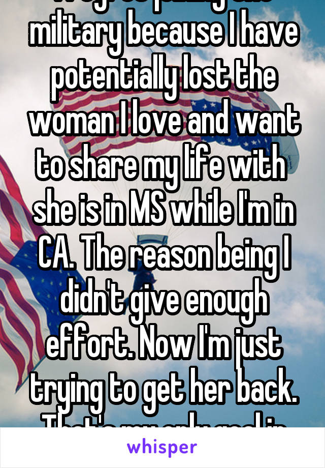 I regret joining the military because I have potentially lost the woman I love and want to share my life with  she is in MS while I'm in CA. The reason being I didn't give enough effort. Now I'm just trying to get her back. That's my only goal in life now 