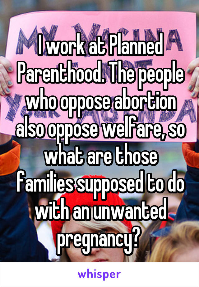 I work at Planned Parenthood. The people who oppose abortion also oppose welfare, so what are those families supposed to do with an unwanted pregnancy? 