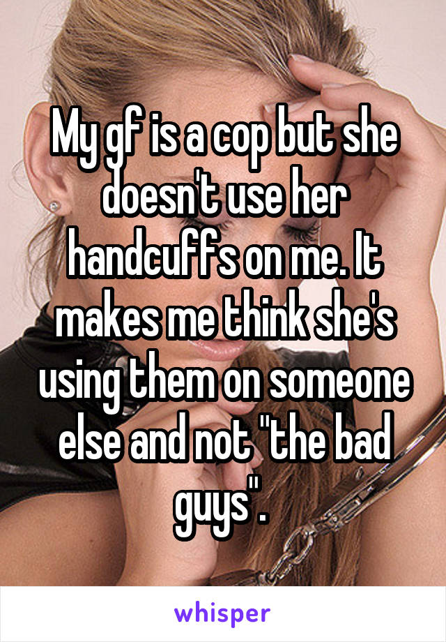 My gf is a cop but she doesn't use her handcuffs on me. It makes me think she's using them on someone else and not "the bad guys". 