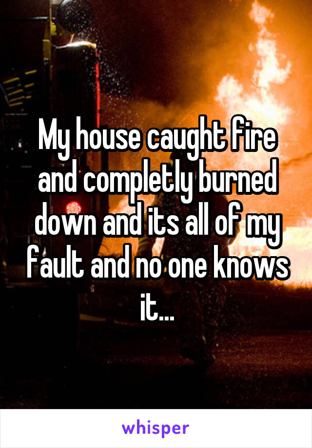 My house caught fire and completly burned down and its all of my fault and no one knows it...