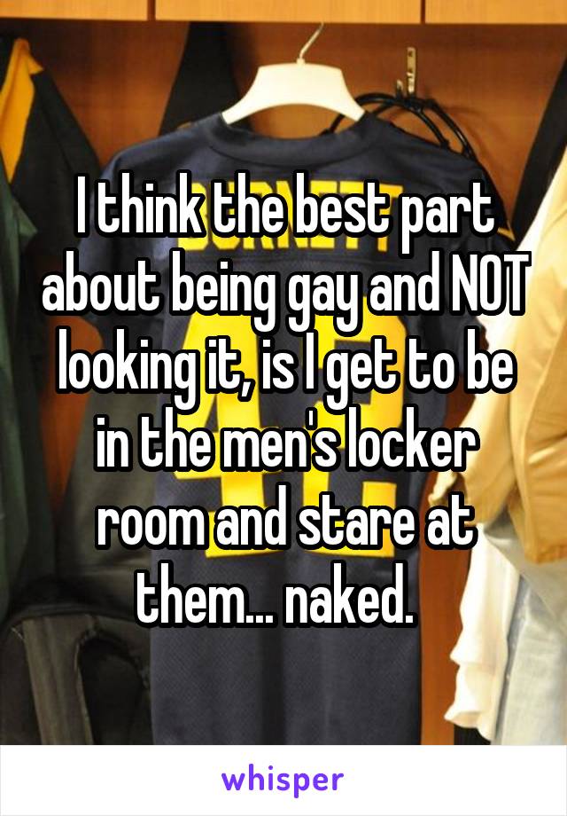 I think the best part about being gay and NOT looking it, is I get to be in the men's locker room and stare at them... naked.  
