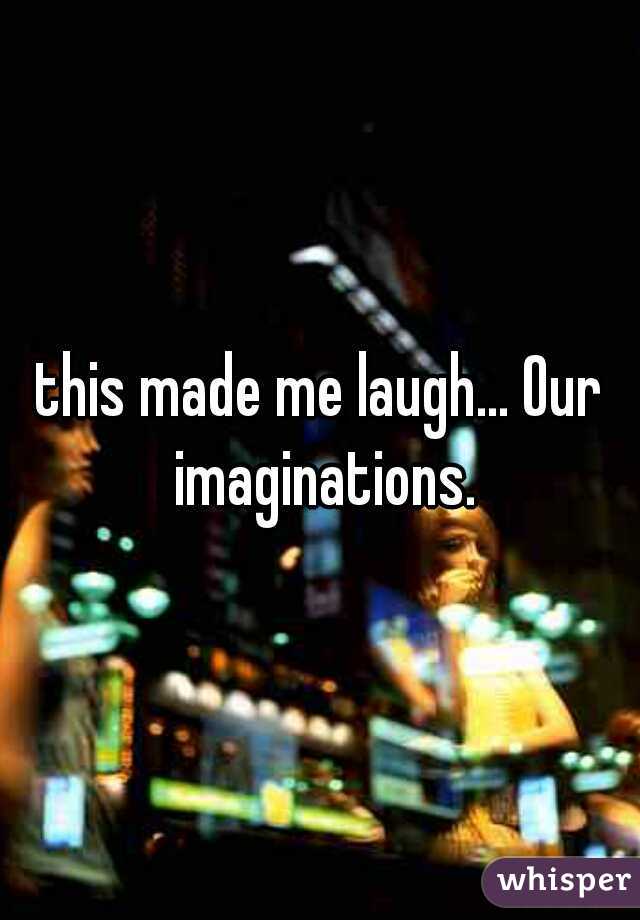 this made me laugh... Our imaginations.