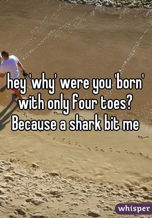 hey 'why' were you 'born' with only four toes? 
Because a shark bit me