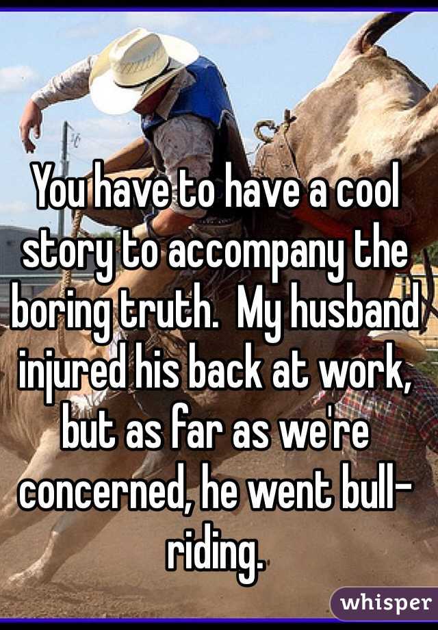 You have to have a cool story to accompany the boring truth.  My husband injured his back at work, but as far as we're concerned, he went bull-riding.