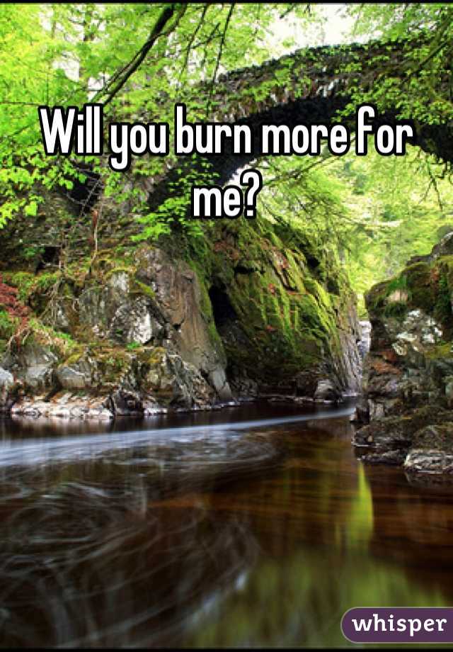 Will you burn more for me?