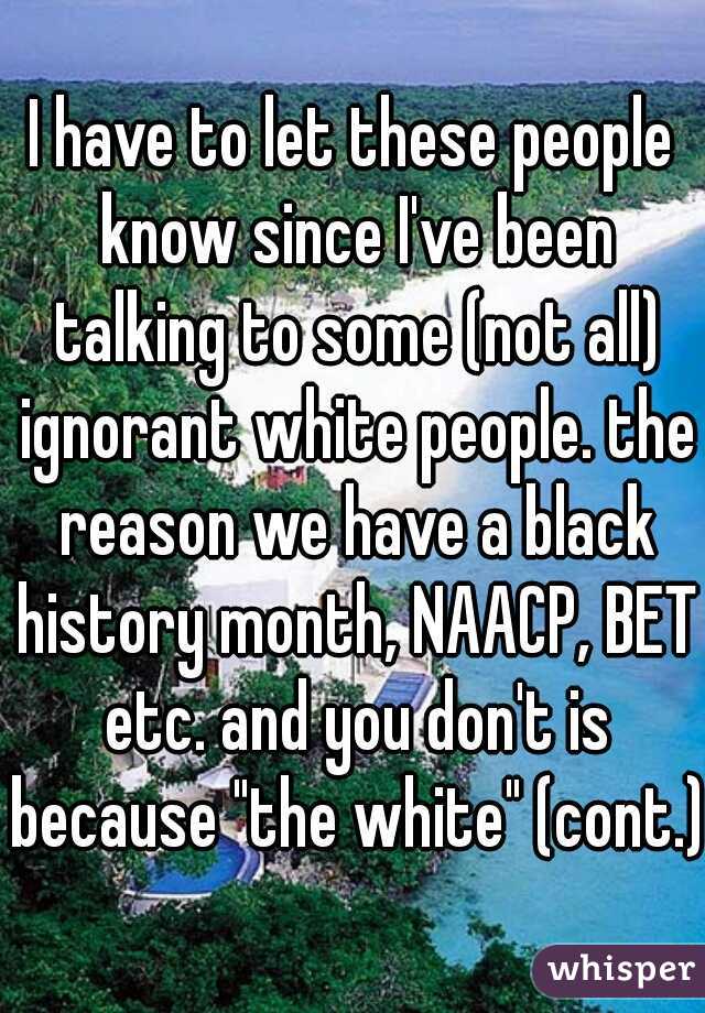 I have to let these people know since I've been talking to some (not all) ignorant white people. the reason we have a black history month, NAACP, BET etc. and you don't is because "the white" (cont.)