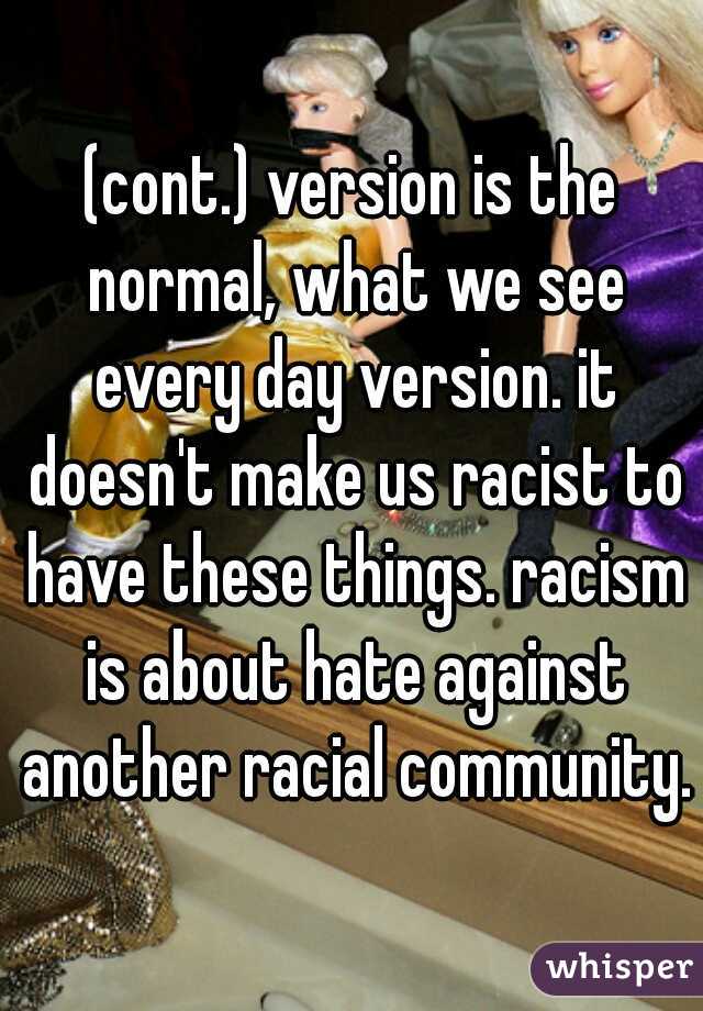 (cont.) version is the normal, what we see every day version. it doesn't make us racist to have these things. racism is about hate against another racial community.