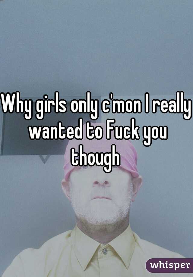 Why girls only c'mon I really wanted to Fuck you though 