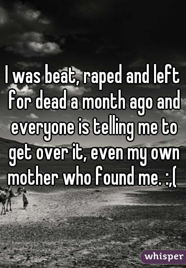 I was beat, raped and left for dead a month ago and everyone is telling me to get over it, even my own mother who found me. :,( 