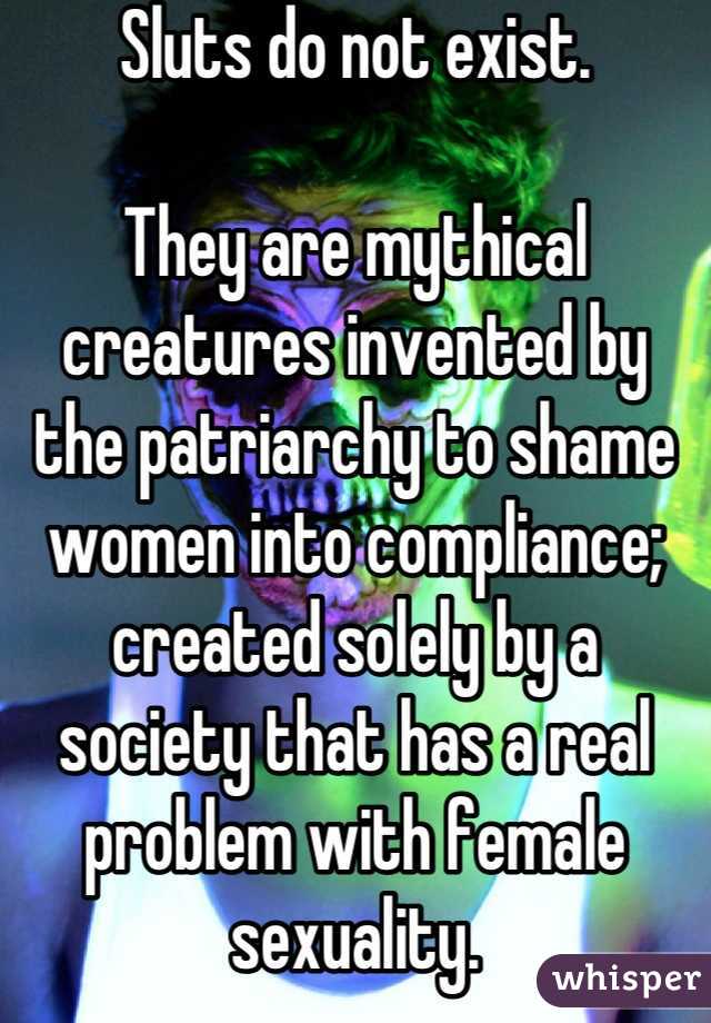 Sluts do not exist.

They are mythical creatures invented by the patriarchy to shame women into compliance; created solely by a society that has a real problem with female sexuality.