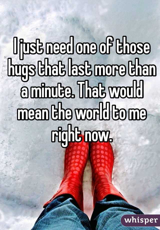 I just need one of those hugs that last more than a minute. That would mean the world to me right now. 