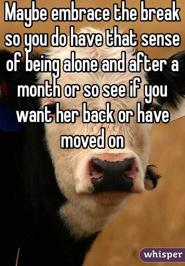 Maybe embrace the break so you do have that sense of being alone and after a month or so see if you want her back or have moved on 