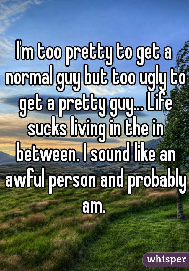 I'm too pretty to get a normal guy but too ugly to get a pretty guy... Life sucks living in the in between. I sound like an awful person and probably am. 