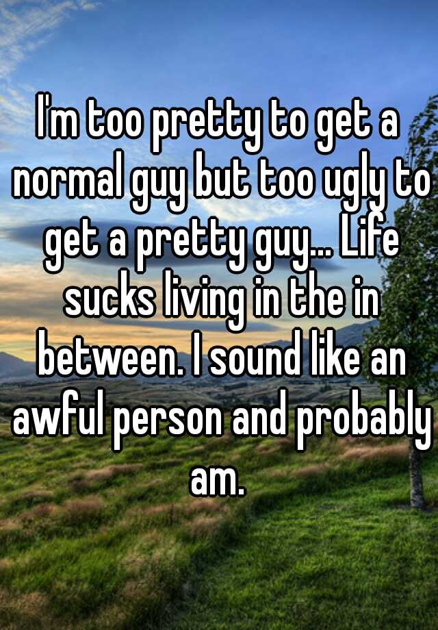 I'm too pretty to get a normal guy but too ugly to get a pretty guy... Life sucks living in the in between. I sound like an awful person and probably am. 