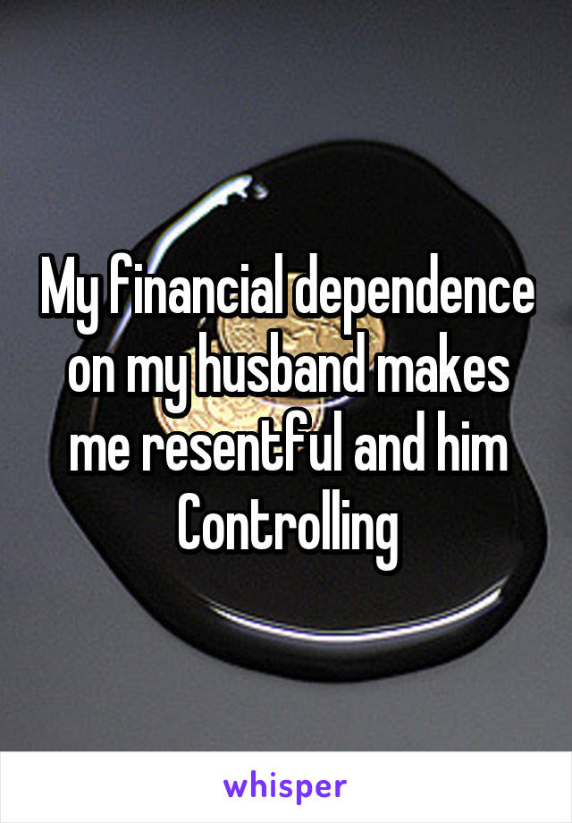 My financial dependence on my husband makes me resentful and him Controlling