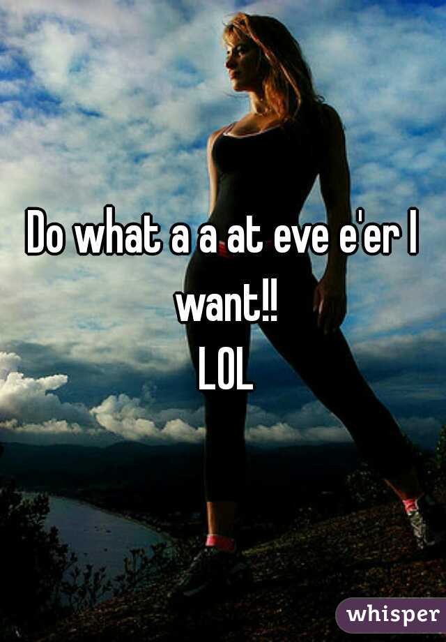 Do what a a at eve e'er I want!!
   LOL  