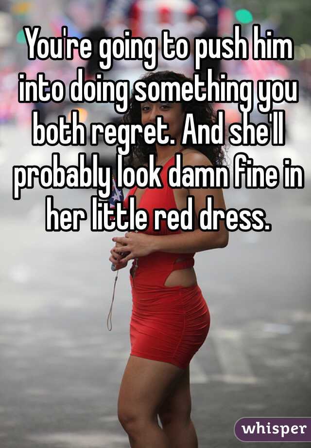 You're going to push him into doing something you both regret. And she'll probably look damn fine in her little red dress.