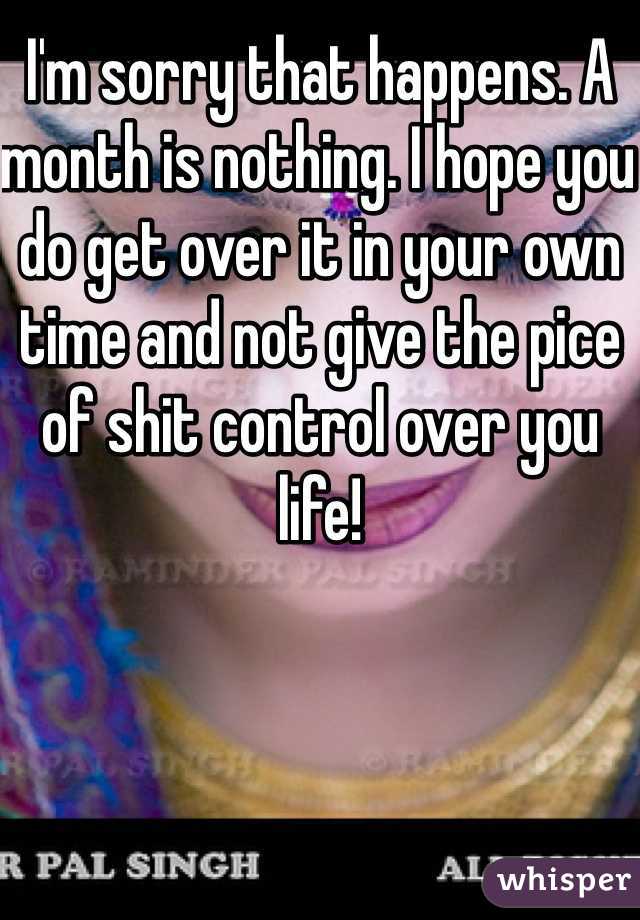 I'm sorry that happens. A month is nothing. I hope you do get over it in your own time and not give the pice of shit control over you life!