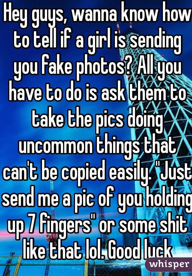 Hey guys, wanna know how to tell if a girl is sending you fake photos? All you have to do is ask them to take the pics doing uncommon things that can't be copied easily. "Just send me a pic of you holding up 7 fingers" or some shit like that lol. Good luck 
