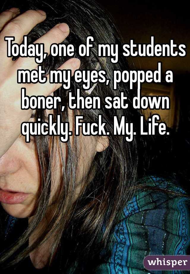Today, one of my students met my eyes, popped a boner, then sat down quickly. Fuck. My. Life.