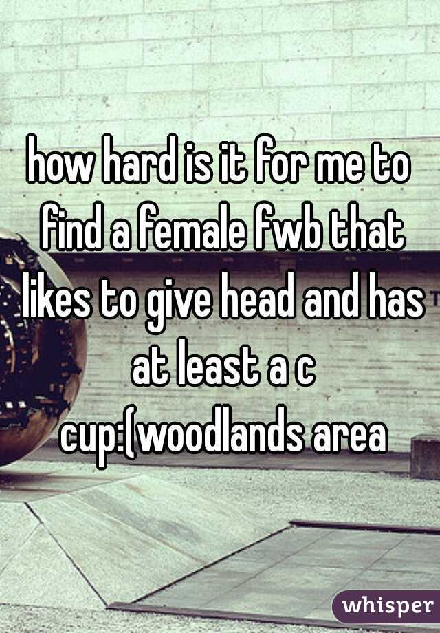 how hard is it for me to find a female fwb that likes to give head and has at least a c cup:(woodlands area