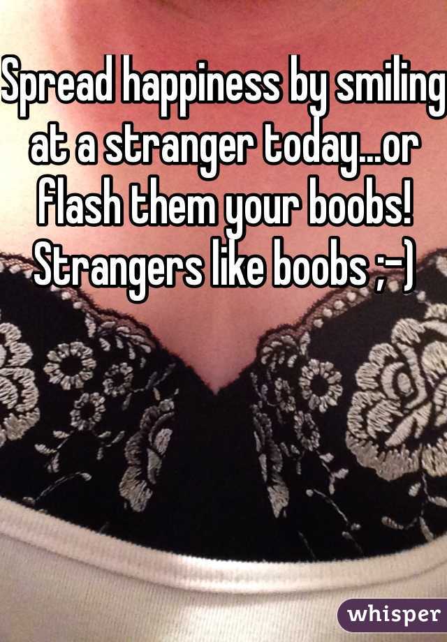 Spread happiness by smiling at a stranger today...or flash them your boobs! Strangers like boobs ;-) 