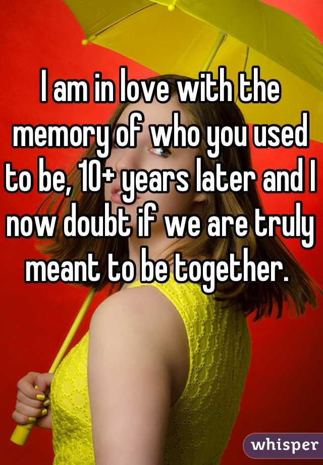 I am in love with the memory of who you used to be, 10+ years later and I now doubt if we are truly meant to be together. 