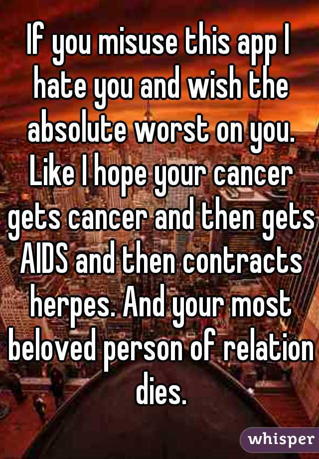 If you misuse this app I hate you and wish the absolute worst on you. Like I hope your cancer gets cancer and then gets AIDS and then contracts herpes. And your most beloved person of relation dies.