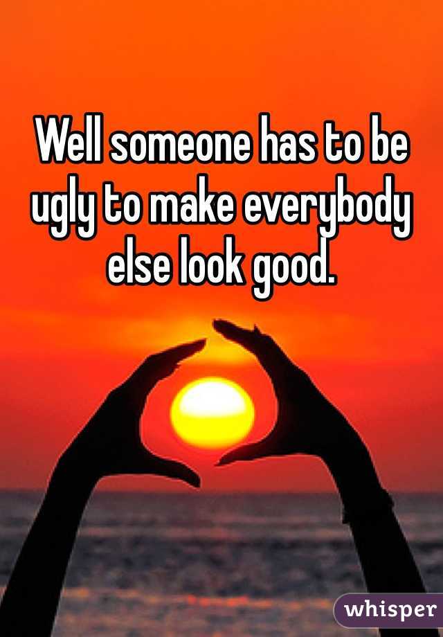 Well someone has to be ugly to make everybody else look good. 