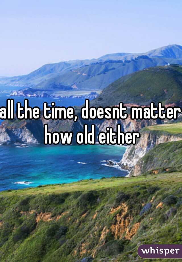 all the time, doesnt matter how old either
