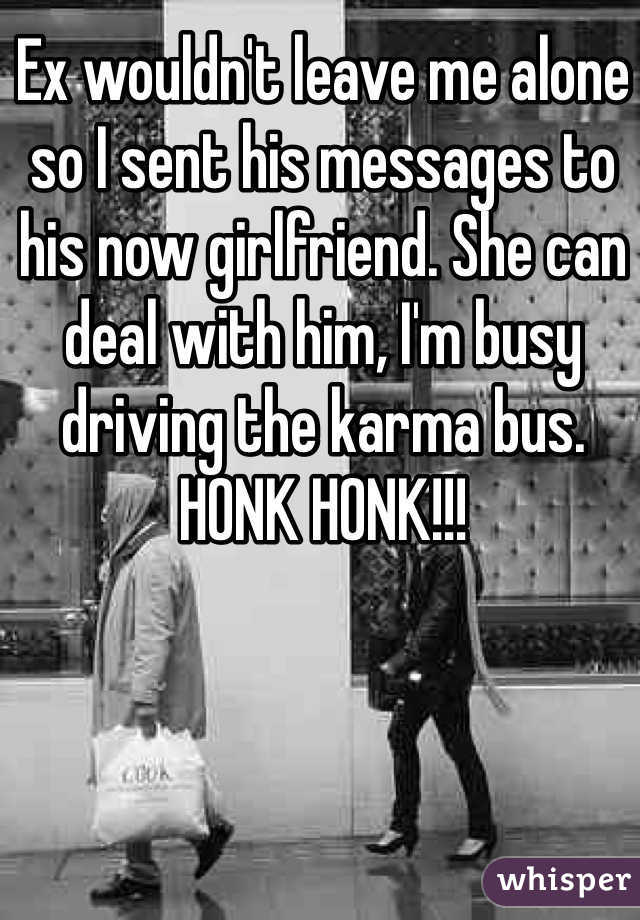 Ex wouldn't leave me alone so I sent his messages to his now girlfriend. She can deal with him, I'm busy driving the karma bus. HONK HONK!!! 