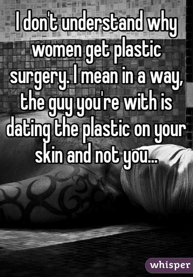 I don't understand why women get plastic surgery. I mean in a way, the guy you're with is dating the plastic on your skin and not you...