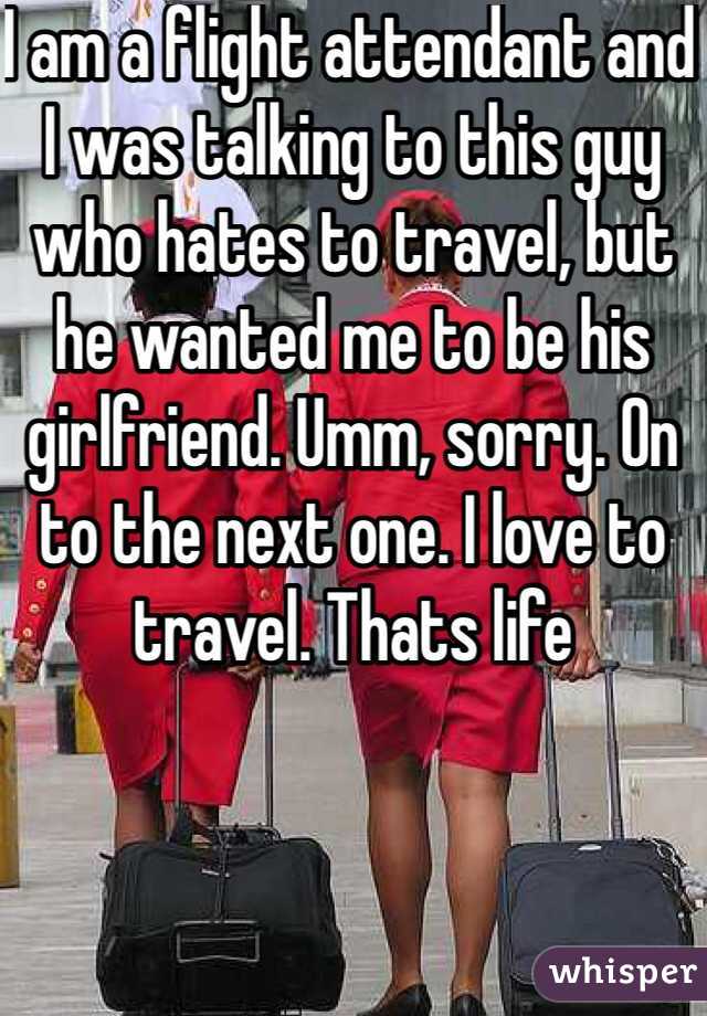 I am a flight attendant and I was talking to this guy who hates to travel, but he wanted me to be his girlfriend. Umm, sorry. On to the next one. I love to travel. Thats life