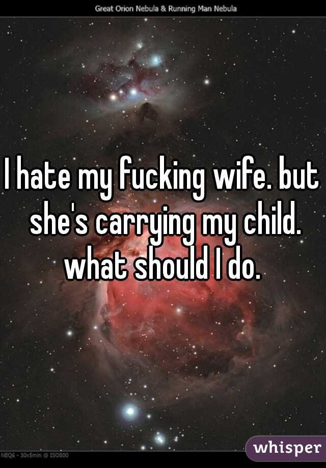 I hate my fucking wife. but she's carrying my child. what should I do. 