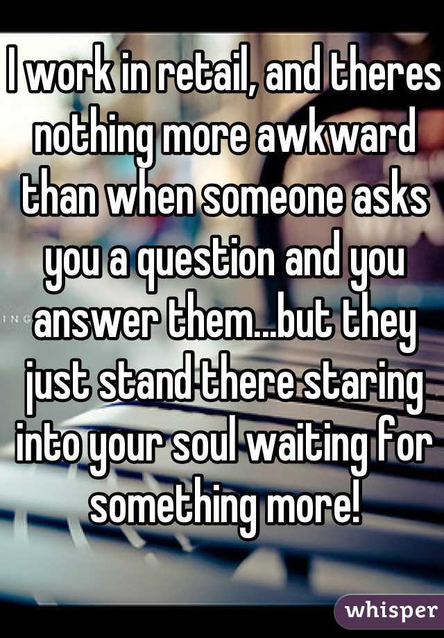 I work in retail, and theres nothing more awkward than when someone asks you a question and you answer them...but they just stand there staring into your soul waiting for something more! 