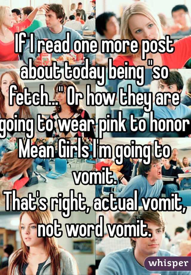If I read one more post about today being "so fetch..." Or how they are going to wear pink to honor Mean Girls I'm going to vomit. 
That's right, actual vomit, not word vomit. 