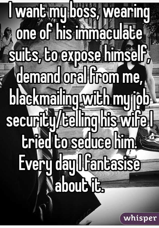 I want my boss, wearing one of his immaculate suits, to expose himself, demand oral from me, blackmailing with my job  security/telling his wife I tried to seduce him.
Every day I fantasise about it.