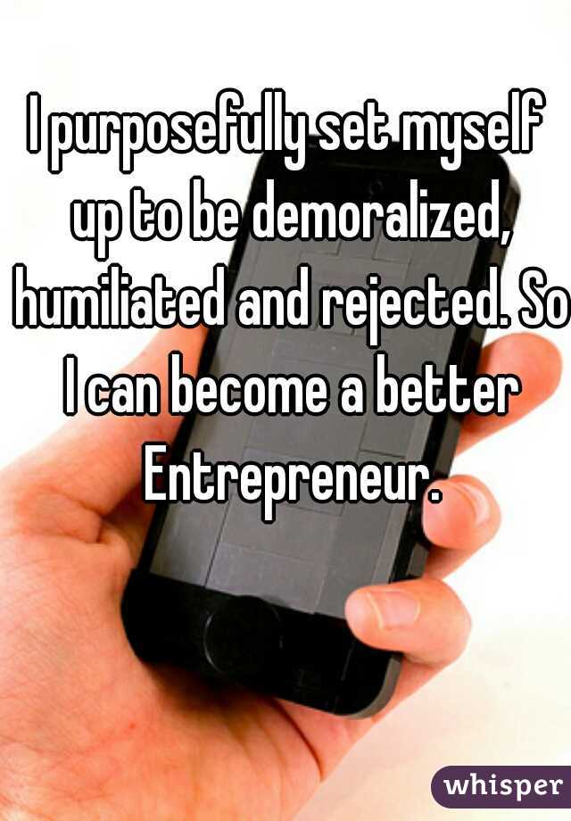I purposefully set myself up to be demoralized, humiliated and rejected. So I can become a better Entrepreneur.
