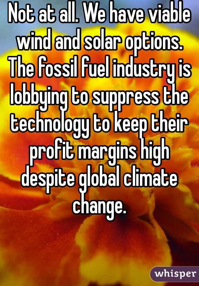 Not at all. We have viable wind and solar options. The fossil fuel industry is lobbying to suppress the technology to keep their profit margins high despite global climate change.