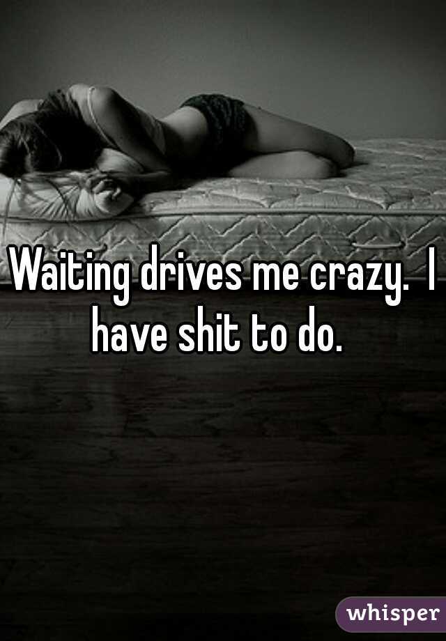 Waiting drives me crazy.  I have shit to do.  