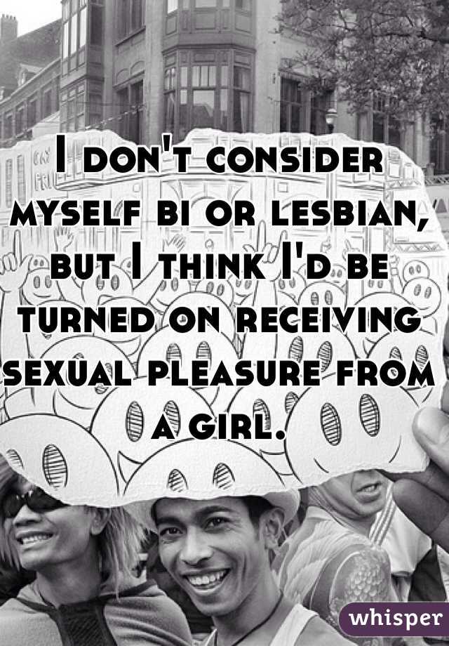 I don't consider myself bi or lesbian, but I think I'd be turned on receiving sexual pleasure from a girl.