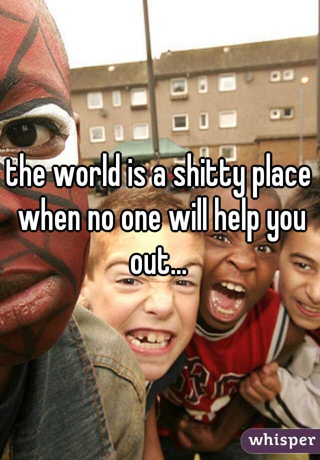 the world is a shitty place when no one will help you out... 