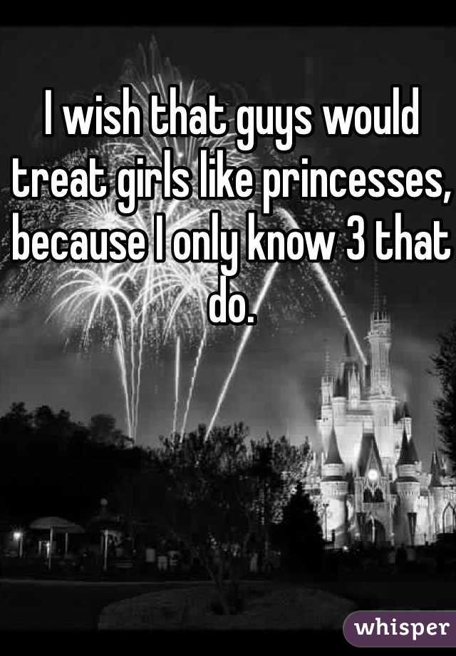 I wish that guys would treat girls like princesses, because I only know 3 that do. 