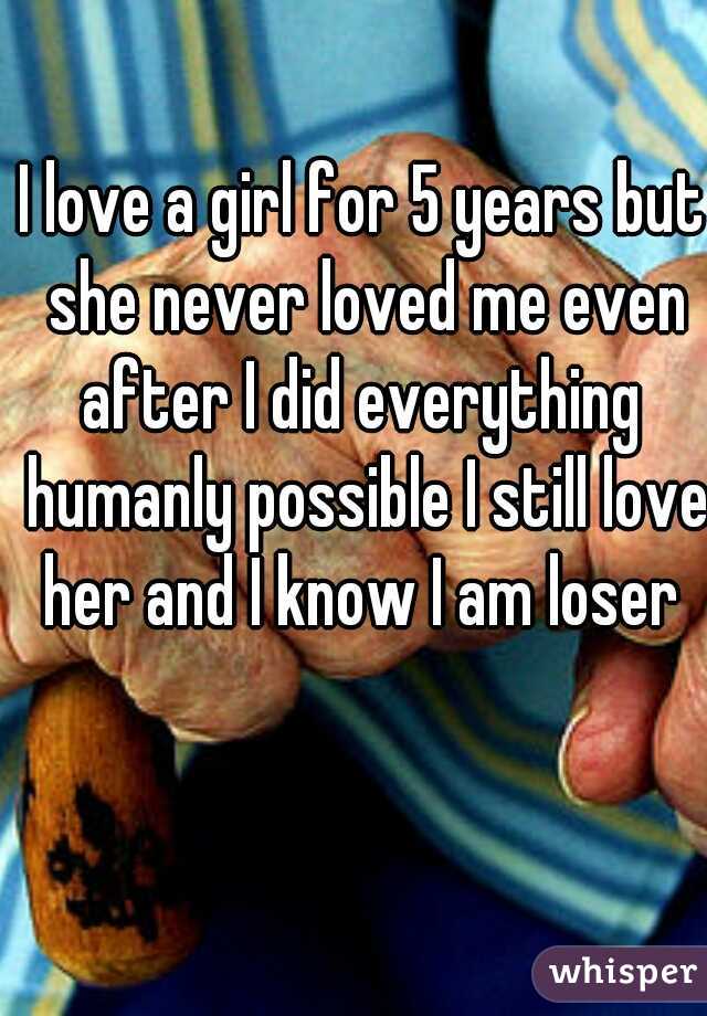 I love a girl for 5 years but she never loved me even after I did everything  humanly possible I still love her and I know I am loser 