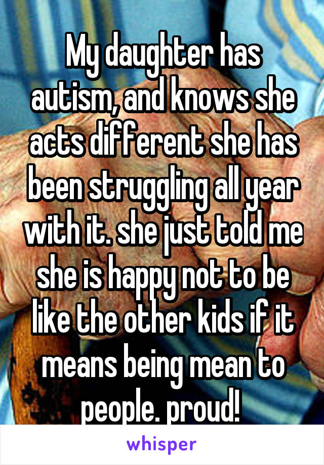 My daughter has autism, and knows she acts different she has been struggling all year with it. she just told me she is happy not to be like the other kids if it means being mean to people. proud! 