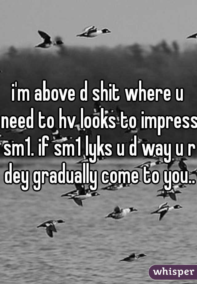 i'm above d shit where u need to hv looks to impress sm1. if sm1 lyks u d way u r dey gradually come to you..