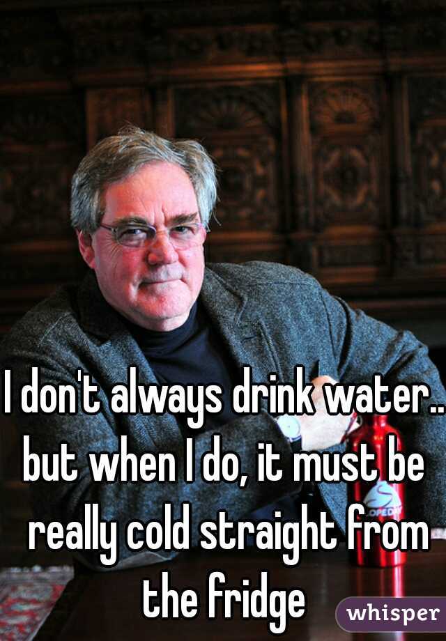 I don't always drink water...





but when I do, it must be really cold straight from the fridge 