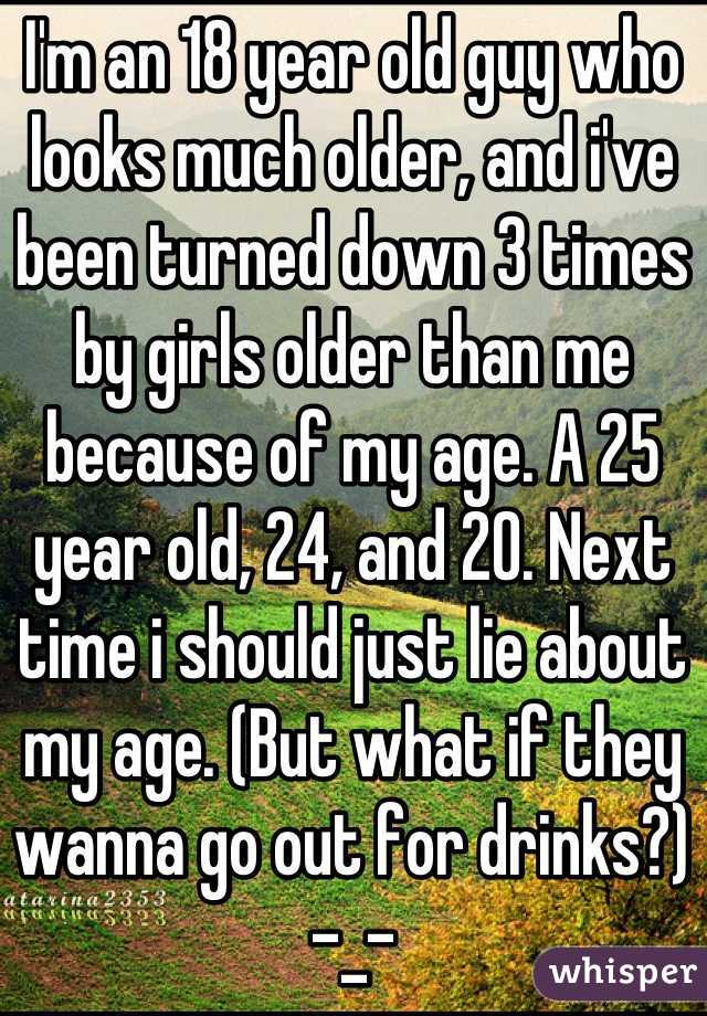 I'm an 18 year old guy who looks much older, and i've been turned down 3 times by girls older than me because of my age. A 25 year old, 24, and 20. Next time i should just lie about my age. (But what if they wanna go out for drinks?) -_-