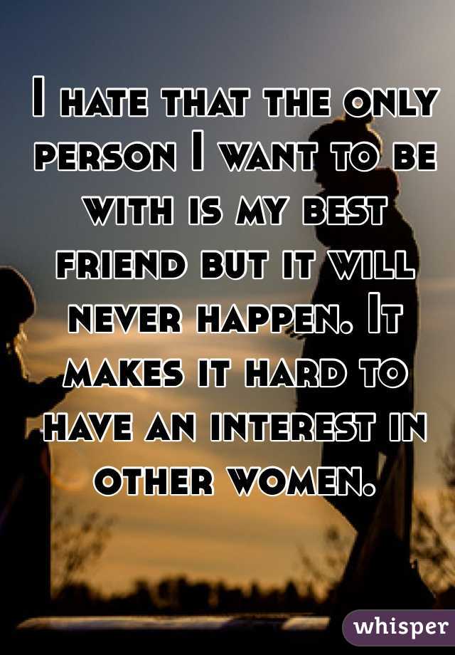 I hate that the only person I want to be with is my best friend but it will never happen. It makes it hard to have an interest in other women. 