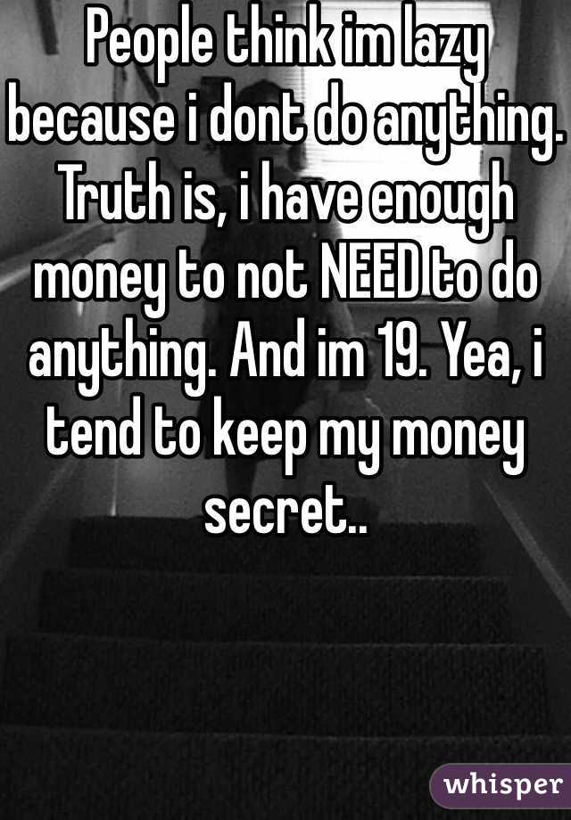 People think im lazy because i dont do anything. Truth is, i have enough money to not NEED to do anything. And im 19. Yea, i tend to keep my money secret..